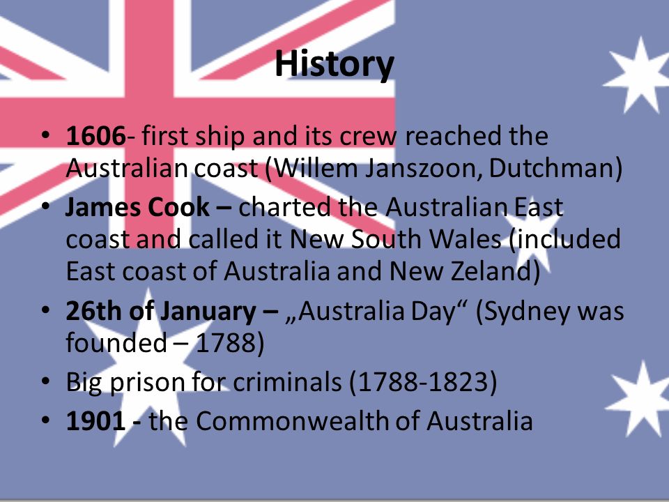 History first ship and its crew reached the Australian coast (Willem Janszoon, Dutchman) James Cook – charted the Australian East coast and called it New South Wales (included East coast of Australia and New Zeland) 26th of January – „Australia Day (Sydney was founded – 1788) Big prison for criminals ( ) the Commonwealth of Australia