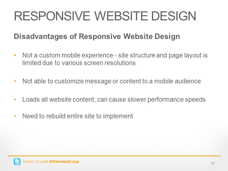 RESPONSIVE WEBSITE DESIGN Disadvantages of Responsive Website Design Not a custom mobile experience - site structure and page layout is limited due to various screen resolutions Not able to customize message or content to a mobile audience Loads all website content; can cause slower performance speeds Need to rebuild entire site to implement 10 Tweet Us with #HilemanGroup