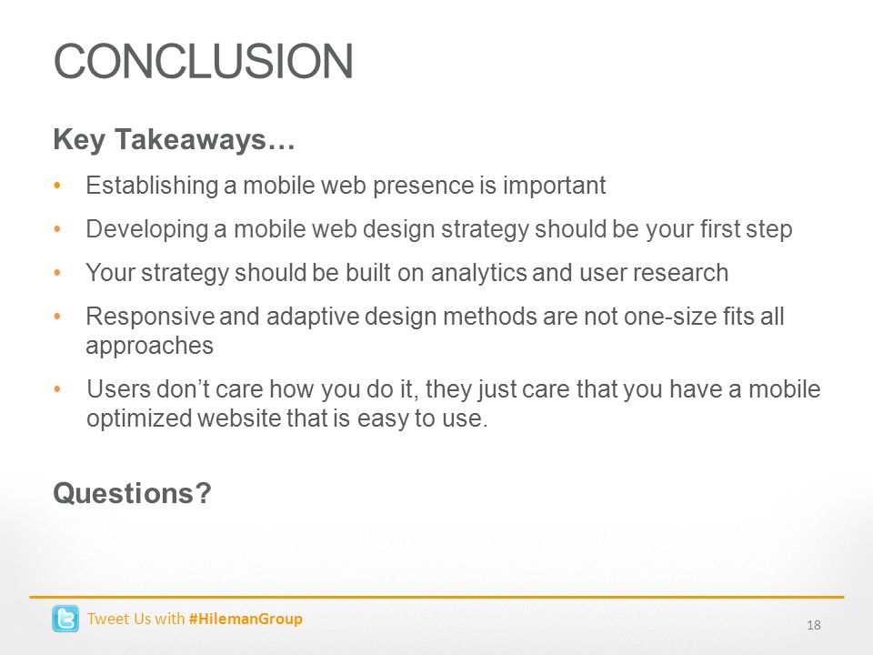 CONCLUSION 18 Key Takeaways… Establishing a mobile web presence is important Developing a mobile web design strategy should be your first step Your strategy should be built on analytics and user research Responsive and adaptive design methods are not one-size fits all approaches Users don’t care how you do it, they just care that you have a mobile optimized website that is easy to use.