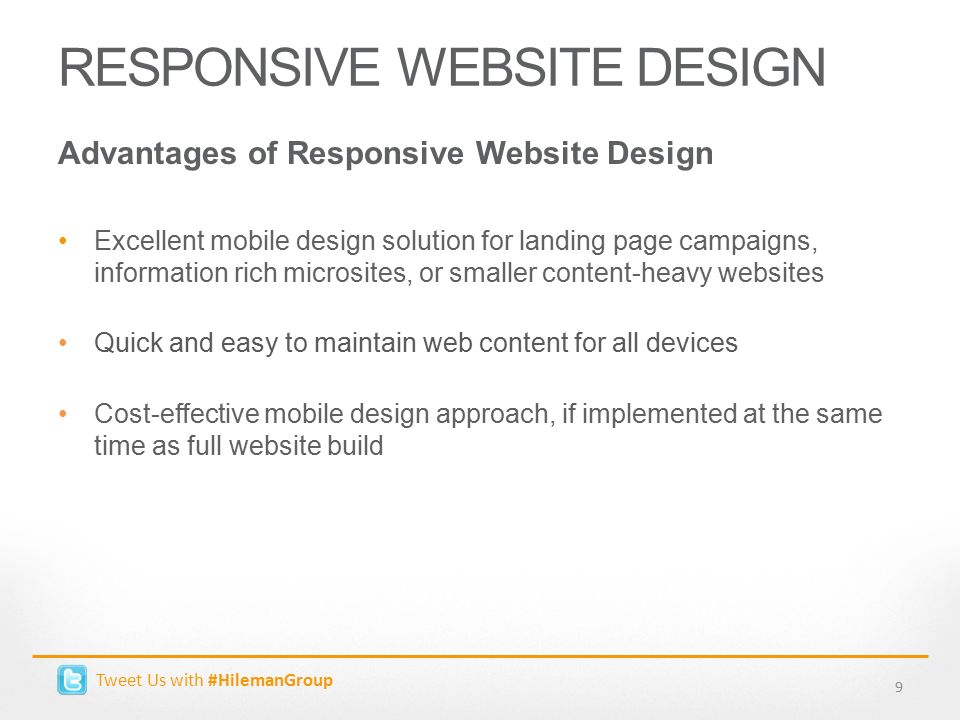 RESPONSIVE WEBSITE DESIGN Advantages of Responsive Website Design Excellent mobile design solution for landing page campaigns, information rich microsites, or smaller content-heavy websites Quick and easy to maintain web content for all devices Cost-effective mobile design approach, if implemented at the same time as full website build 9 Tweet Us with #HilemanGroup