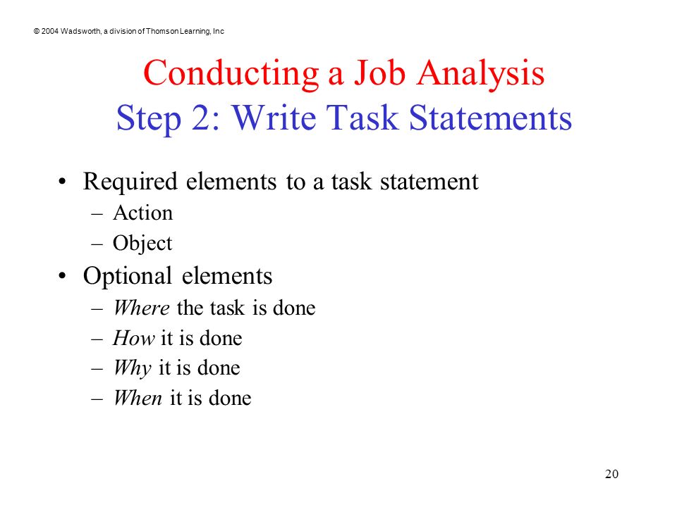 © 2004 Wadsworth, a division of Thomson Learning, Inc 20 Conducting a Job Analysis Step 2: Write Task Statements Required elements to a task statement –Action –Object Optional elements –Where the task is done –How it is done –Why it is done –When it is done