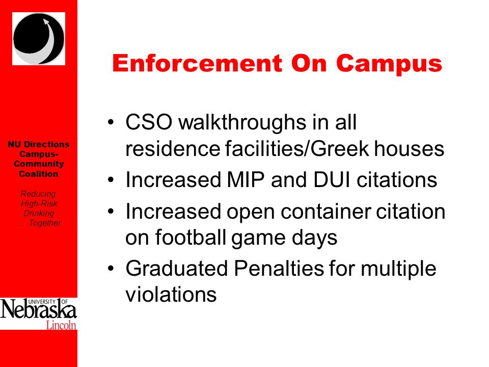 NU Directions Campus- Community Coalition Reducing High-Risk Drinking...Together CSO walkthroughs in all residence facilities/Greek houses Increased MIP and DUI citations Increased open container citation on football game days Graduated Penalties for multiple violations Enforcement On Campus