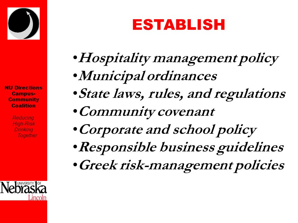 NU Directions Campus- Community Coalition Reducing High-Risk Drinking...Together ESTABLISH Hospitality management policy Municipal ordinances State laws, rules, and regulations Community covenant Corporate and school policy Responsible business guidelines Greek risk-management policies