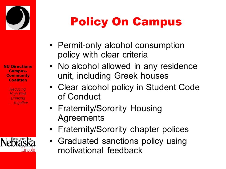 NU Directions Campus- Community Coalition Reducing High-Risk Drinking...Together Permit-only alcohol consumption policy with clear criteria No alcohol allowed in any residence unit, including Greek houses Clear alcohol policy in Student Code of Conduct Fraternity/Sorority Housing Agreements Fraternity/Sorority chapter polices Graduated sanctions policy using motivational feedback Policy On Campus