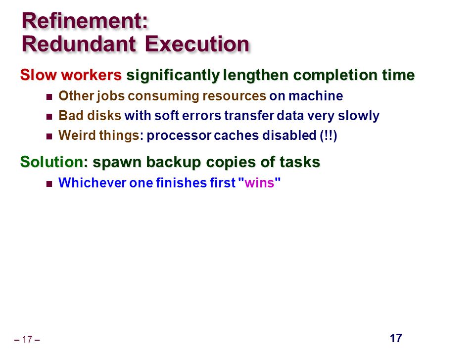– 17 – Refinement: Redundant Execution Slow workers significantly lengthen completion time Other jobs consuming resources on machine Bad disks with soft errors transfer data very slowly Weird things: processor caches disabled (!!) Solution: spawn backup copies of tasks Whichever one finishes first wins 17