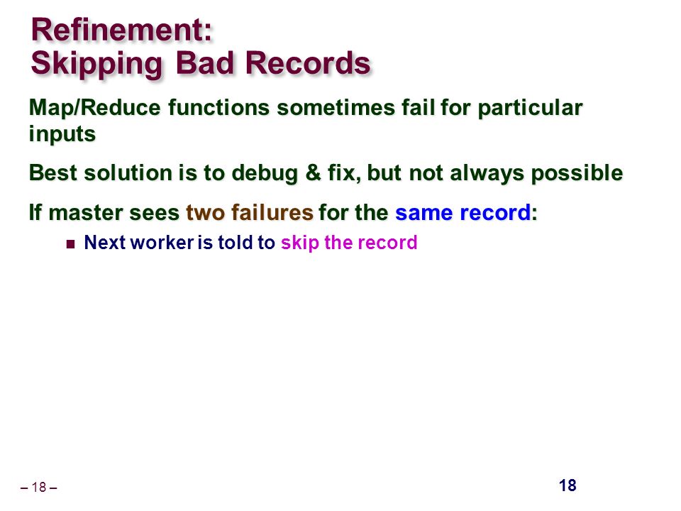 – 18 – Refinement: Skipping Bad Records Map/Reduce functions sometimes fail for particular inputs Best solution is to debug & fix, but not always possible If master sees two failures for the same record: Next worker is told to skip the record 18