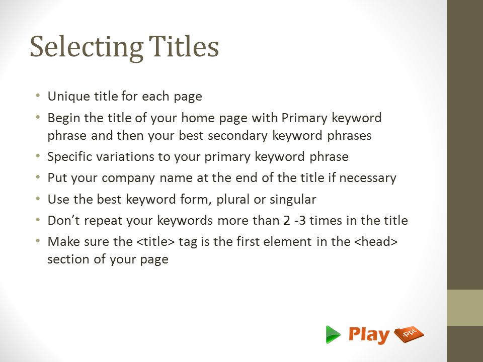 Selecting Titles Unique title for each page Begin the title of your home page with Primary keyword phrase and then your best secondary keyword phrases Specific variations to your primary keyword phrase Put your company name at the end of the title if necessary Use the best keyword form, plural or singular Don’t repeat your keywords more than 2 -3 times in the title Make sure the tag is the first element in the section of your page