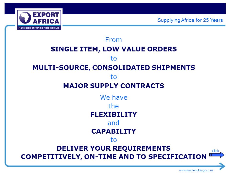 Supplying Africa for 25 Years From SINGLE ITEM, LOW VALUE ORDERS to MULTI-SOURCE, CONSOLIDATED SHIPMENTS to MAJOR SUPPLY CONTRACTS We have the FLEXIBILITY and CAPABILITY to DELIVER YOUR REQUIREMENTS COMPETITIVELY, ON-TIME AND TO SPECIFICATION Click