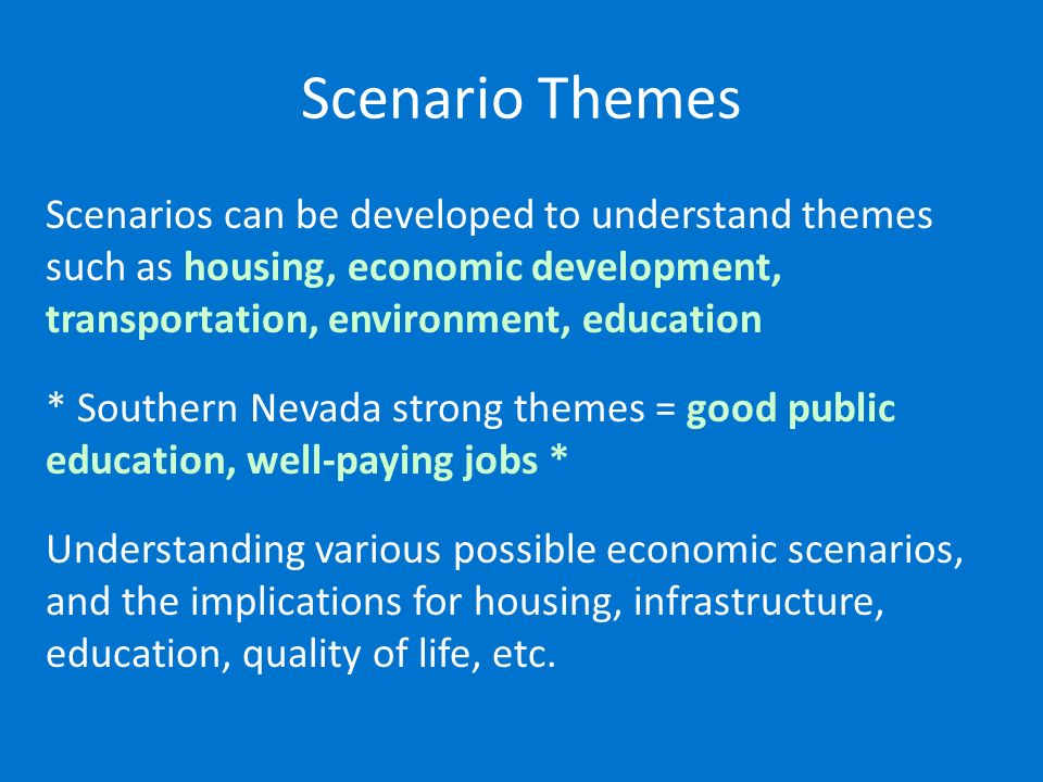 Scenario Themes Scenarios can be developed to understand themes such as housing, economic development, transportation, environment, education * Southern Nevada strong themes = good public education, well-paying jobs * Understanding various possible economic scenarios, and the implications for housing, infrastructure, education, quality of life, etc.