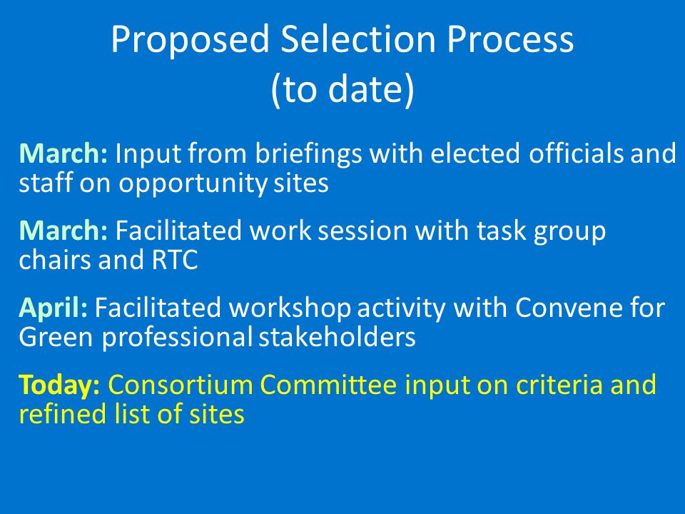 Proposed Selection Process (to date) March: Input from briefings with elected officials and staff on opportunity sites March: Facilitated work session with task group chairs and RTC April: Facilitated workshop activity with Convene for Green professional stakeholders Today: Consortium Committee input on criteria and refined list of sites