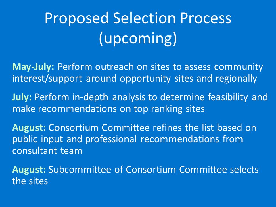 Proposed Selection Process (upcoming) May-July: Perform outreach on sites to assess community interest/support around opportunity sites and regionally July: Perform in-depth analysis to determine feasibility and make recommendations on top ranking sites August: Consortium Committee refines the list based on public input and professional recommendations from consultant team August: Subcommittee of Consortium Committee selects the sites
