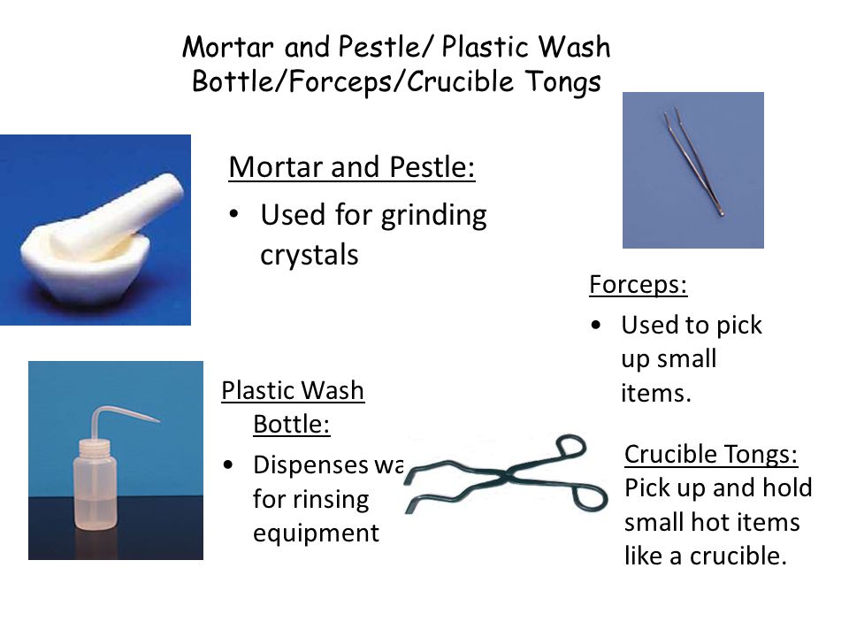 Mortar and Pestle/ Plastic Wash Bottle/Forceps/Crucible Tongs Mortar and Pestle: Used for grinding crystals Plastic Wash Bottle: Dispenses water for rinsing equipment Forceps: Used to pick up small items.