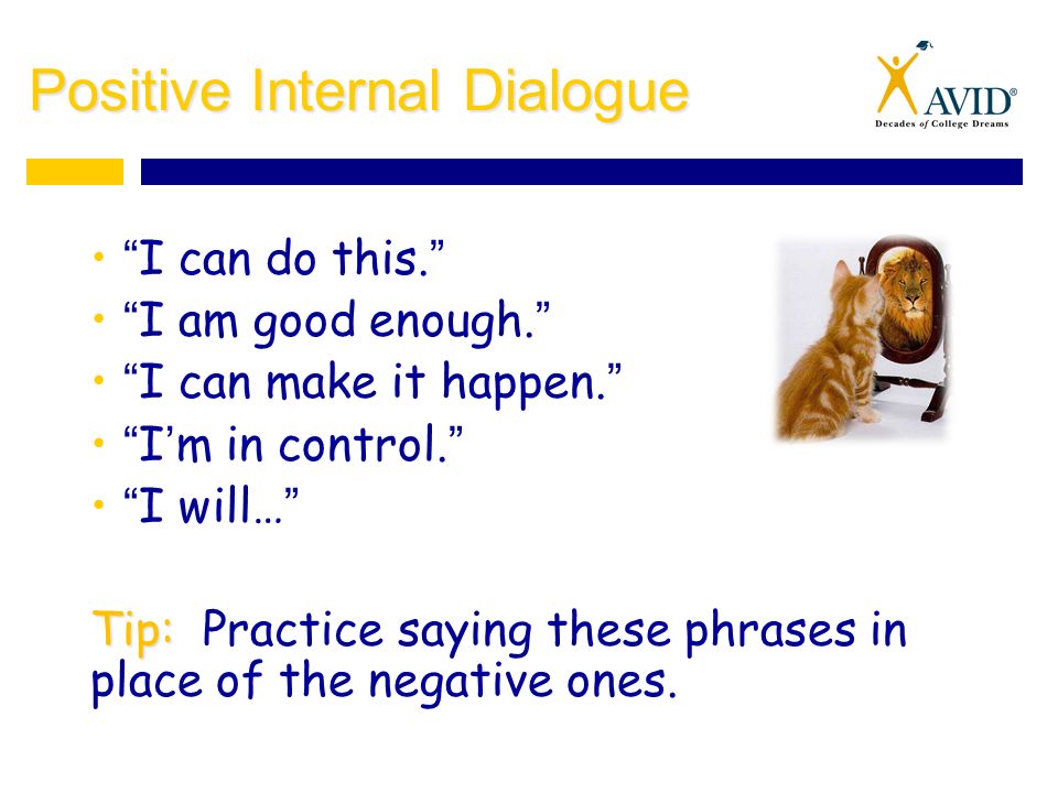 Positive Internal Dialogue I can do this. I am good enough. I can make it happen. I’m in control. I will… Tip: Tip: Practice saying these phrases in place of the negative ones.