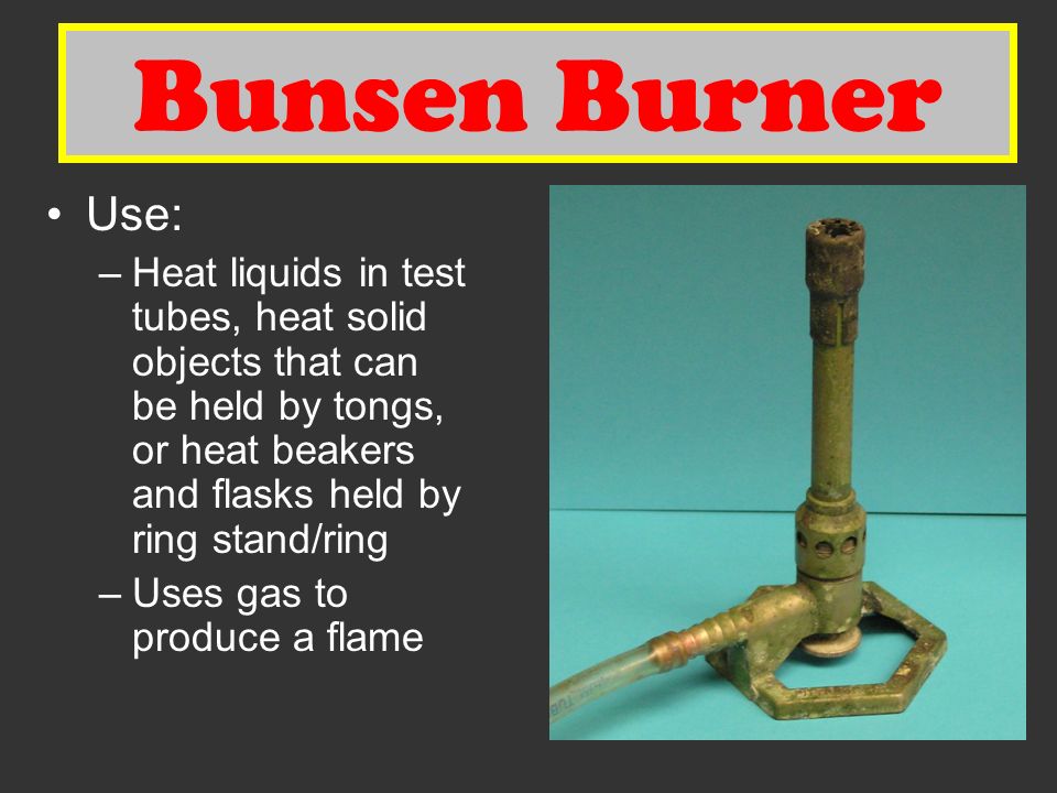 Bunsen Burner Use: –Heat liquids in test tubes, heat solid objects that can be held by tongs, or heat beakers and flasks held by ring stand/ring –Uses gas to produce a flame Bunsen Burner