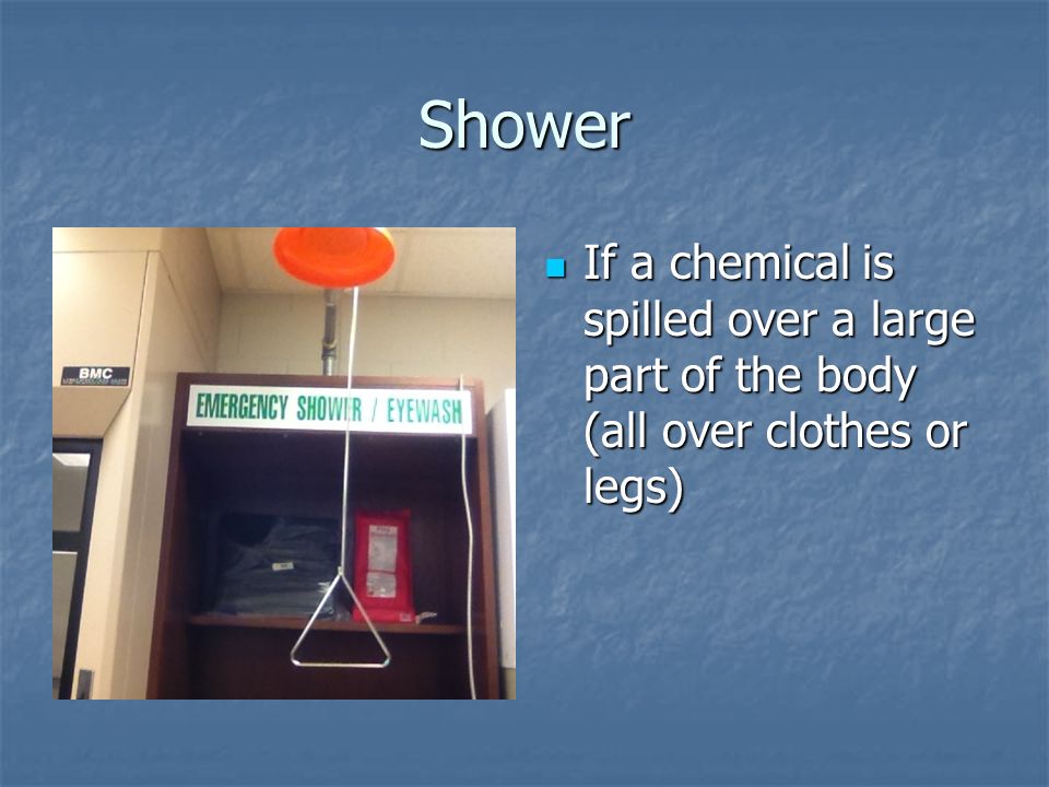 Shower If a chemical is spilled over a large part of the body (all over clothes or legs) If a chemical is spilled over a large part of the body (all over clothes or legs)