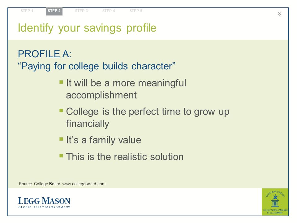 8  It will be a more meaningful accomplishment  College is the perfect time to grow up financially  It’s a family value  This is the realistic solution PROFILE A: Paying for college builds character Identify your savings profile STEP 1 STEP 2 STEP 3 STEP 4 STEP 5 Source: College Board,