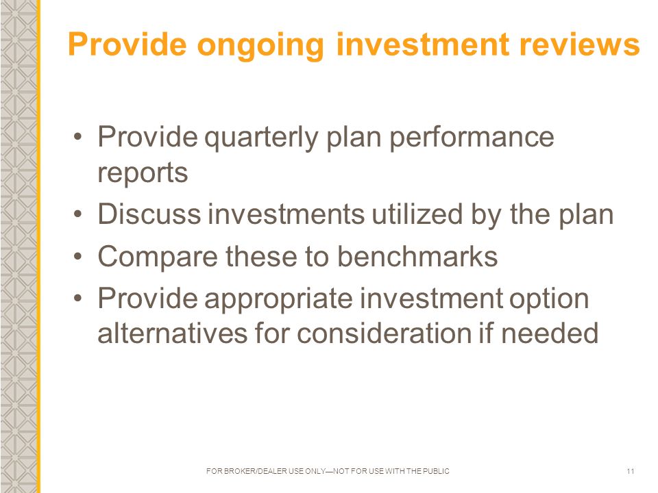 11 Provide ongoing investment reviews Provide quarterly plan performance reports Discuss investments utilized by the plan Compare these to benchmarks Provide appropriate investment option alternatives for consideration if needed FOR BROKER/DEALER USE ONLY—NOT FOR USE WITH THE PUBLIC