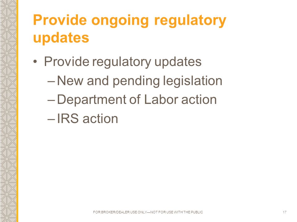 17 Provide ongoing regulatory updates Provide regulatory updates –New and pending legislation –Department of Labor action –IRS action FOR BROKER/DEALER USE ONLY—NOT FOR USE WITH THE PUBLIC