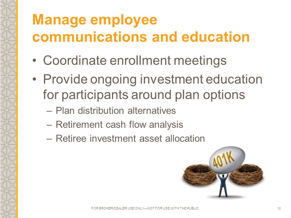 18 Manage employee communications and education Coordinate enrollment meetings Provide ongoing investment education for participants around plan options –Plan distribution alternatives –Retirement cash flow analysis –Retiree investment asset allocation FOR BROKER/DEALER USE ONLY—NOT FOR USE WITH THE PUBLIC