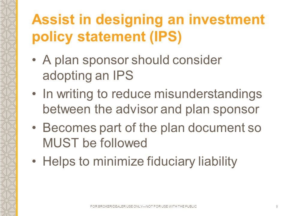 9 Assist in designing an investment policy statement (IPS) A plan sponsor should consider adopting an IPS In writing to reduce misunderstandings between the advisor and plan sponsor Becomes part of the plan document so MUST be followed Helps to minimize fiduciary liability FOR BROKER/DEALER USE ONLY—NOT FOR USE WITH THE PUBLIC