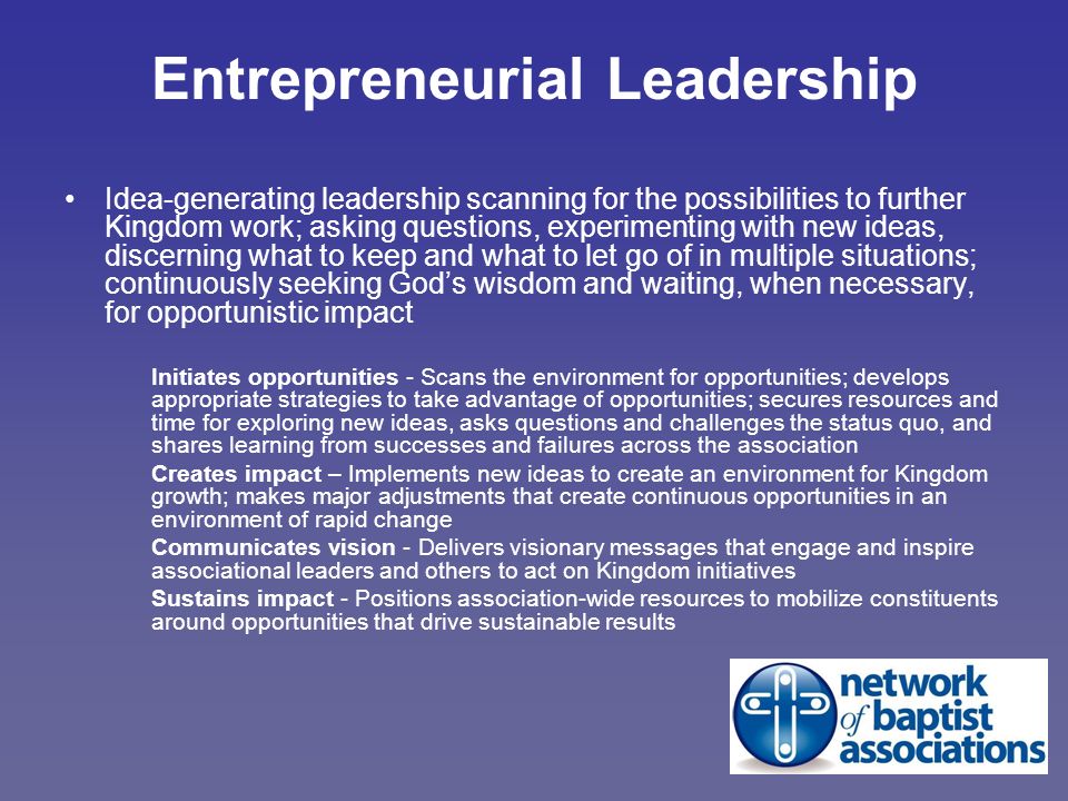 Entrepreneurial Leadership Idea-generating leadership scanning for the possibilities to further Kingdom work; asking questions, experimenting with new ideas, discerning what to keep and what to let go of in multiple situations; continuously seeking God’s wisdom and waiting, when necessary, for opportunistic impact Initiates opportunities - Scans the environment for opportunities; develops appropriate strategies to take advantage of opportunities; secures resources and time for exploring new ideas, asks questions and challenges the status quo, and shares learning from successes and failures across the association Creates impact – Implements new ideas to create an environment for Kingdom growth; makes major adjustments that create continuous opportunities in an environment of rapid change Communicates vision - Delivers visionary messages that engage and inspire associational leaders and others to act on Kingdom initiatives Sustains impact - Positions association-wide resources to mobilize constituents around opportunities that drive sustainable results