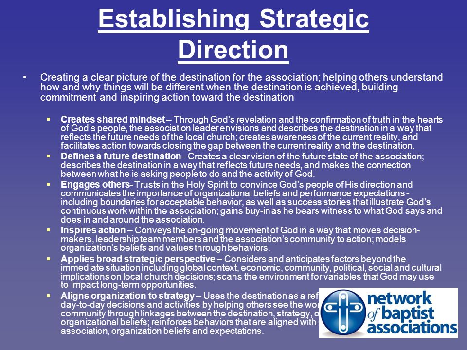 Establishing Strategic Direction Creating a clear picture of the destination for the association; helping others understand how and why things will be different when the destination is achieved, building commitment and inspiring action toward the destination  Creates shared mindset – Through God’s revelation and the confirmation of truth in the hearts of God’s people, the association leader envisions and describes the destination in a way that reflects the future needs of the local church; creates awareness of the current reality, and facilitates action towards closing the gap between the current reality and the destination.