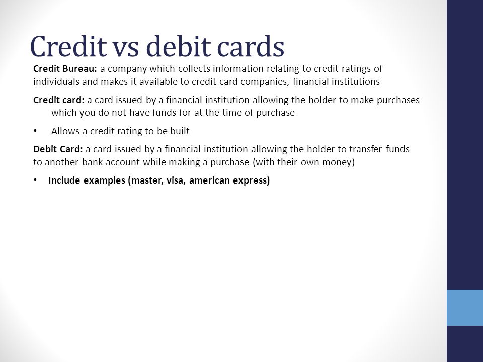 Credit vs debit cards Credit Bureau: a company which collects information relating to credit ratings of individuals and makes it available to credit card companies, financial institutions Credit card: a card issued by a financial institution allowing the holder to make purchases which you do not have funds for at the time of purchase Allows a credit rating to be built Debit Card: a card issued by a financial institution allowing the holder to transfer funds to another bank account while making a purchase (with their own money) Include examples (master, visa, american express)