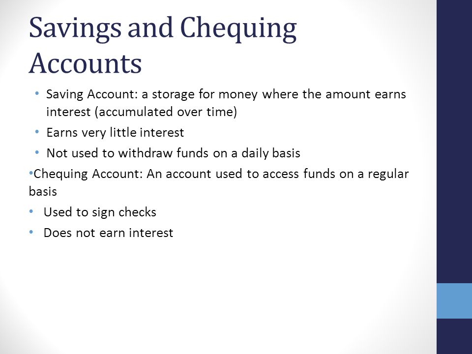 Savings and Chequing Accounts Saving Account: a storage for money where the amount earns interest (accumulated over time) Earns very little interest Not used to withdraw funds on a daily basis Chequing Account: An account used to access funds on a regular basis Used to sign checks Does not earn interest