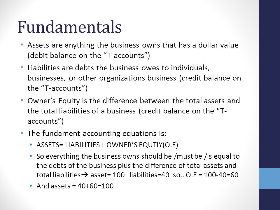 Fundamentals Assets are anything the business owns that has a dollar value (debit balance on the T-accounts ) Liabilities are debts the business owes to individuals, businesses, or other organizations business (credit balance on the T-accounts ) Owner’s Equity is the difference between the total assets and the total liabilities of a business (credit balance on the T- accounts ) The fundament accounting equations is: ASSETS= LIABILITIES + OWNER’S EQUTIY(O.E) So everything the business owns should be /must be /is equal to the debts of the business plus the difference of total assets and total liabilities  asset= 100 liabilities=40 so..
