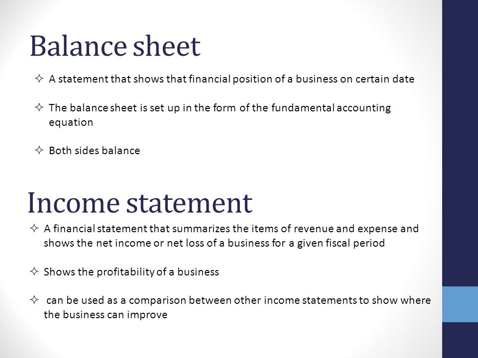 Balance sheet  A statement that shows that financial position of a business on certain date  The balance sheet is set up in the form of the fundamental accounting equation  Both sides balance Income statement  A financial statement that summarizes the items of revenue and expense and shows the net income or net loss of a business for a given fiscal period  Shows the profitability of a business  can be used as a comparison between other income statements to show where the business can improve