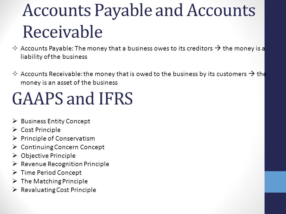 Accounts Payable and Accounts Receivable  Accounts Payable: The money that a business owes to its creditors  the money is a liability of the business  Accounts Receivable: the money that is owed to the business by its customers  the money is an asset of the business GAAPS and IFRS  Business Entity Concept  Cost Principle  Principle of Conservatism  Continuing Concern Concept  Objective Principle  Revenue Recognition Principle  Time Period Concept  The Matching Principle  Revaluating Cost Principle