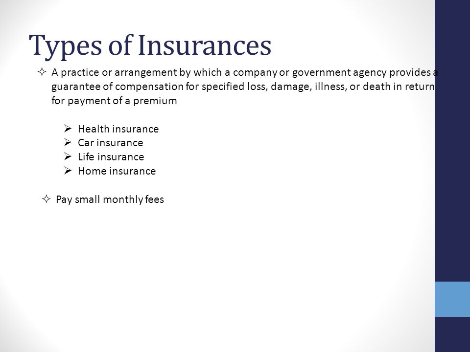 Types of Insurances  A practice or arrangement by which a company or government agency provides a guarantee of compensation for specified loss, damage, illness, or death in return for payment of a premium  Health insurance  Car insurance  Life insurance  Home insurance  Pay small monthly fees