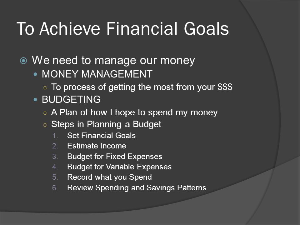 To Achieve Financial Goals  We need to manage our money MONEY MANAGEMENT ○ To process of getting the most from your $$$ BUDGETING ○ A Plan of how I hope to spend my money ○ Steps in Planning a Budget 1.