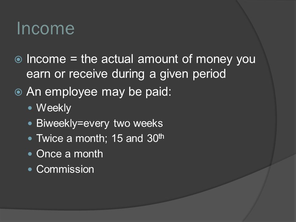 Income  Income = the actual amount of money you earn or receive during a given period  An employee may be paid: Weekly Biweekly=every two weeks Twice a month; 15 and 30 th Once a month Commission