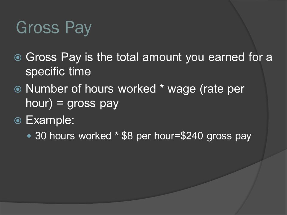 Gross Pay  Gross Pay is the total amount you earned for a specific time  Number of hours worked * wage (rate per hour) = gross pay  Example: 30 hours worked * $8 per hour=$240 gross pay