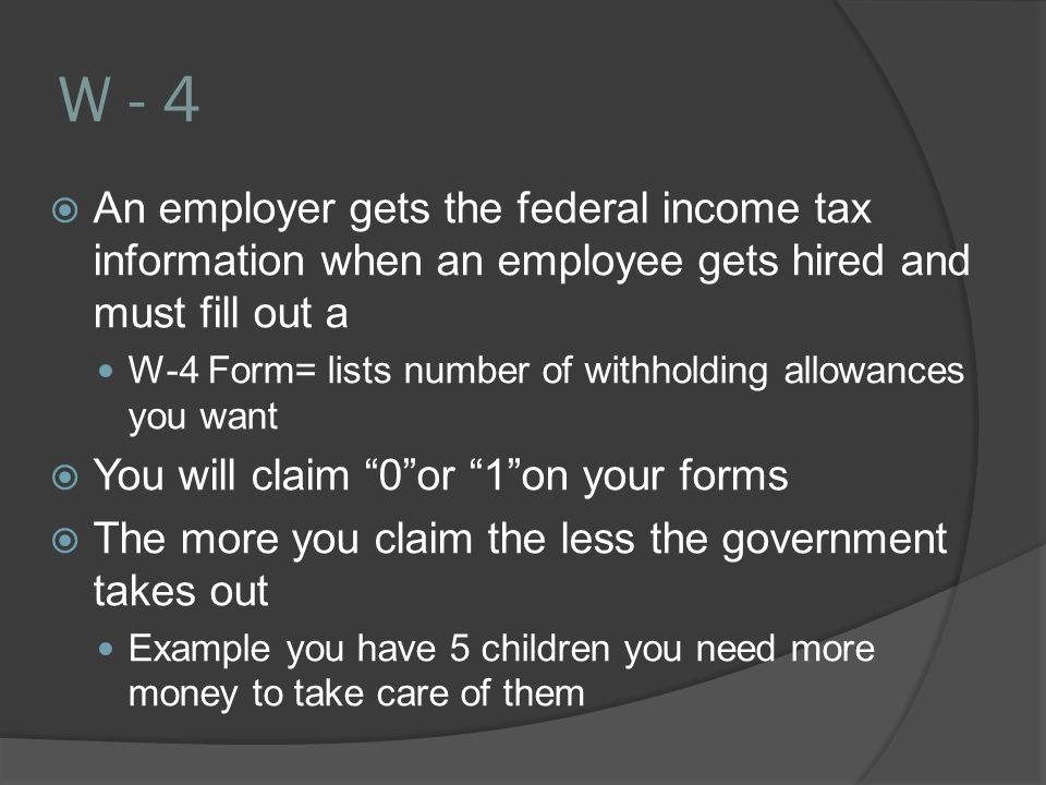 W - 4  An employer gets the federal income tax information when an employee gets hired and must fill out a W-4 Form= lists number of withholding allowances you want  You will claim 0 or 1 on your forms  The more you claim the less the government takes out Example you have 5 children you need more money to take care of them