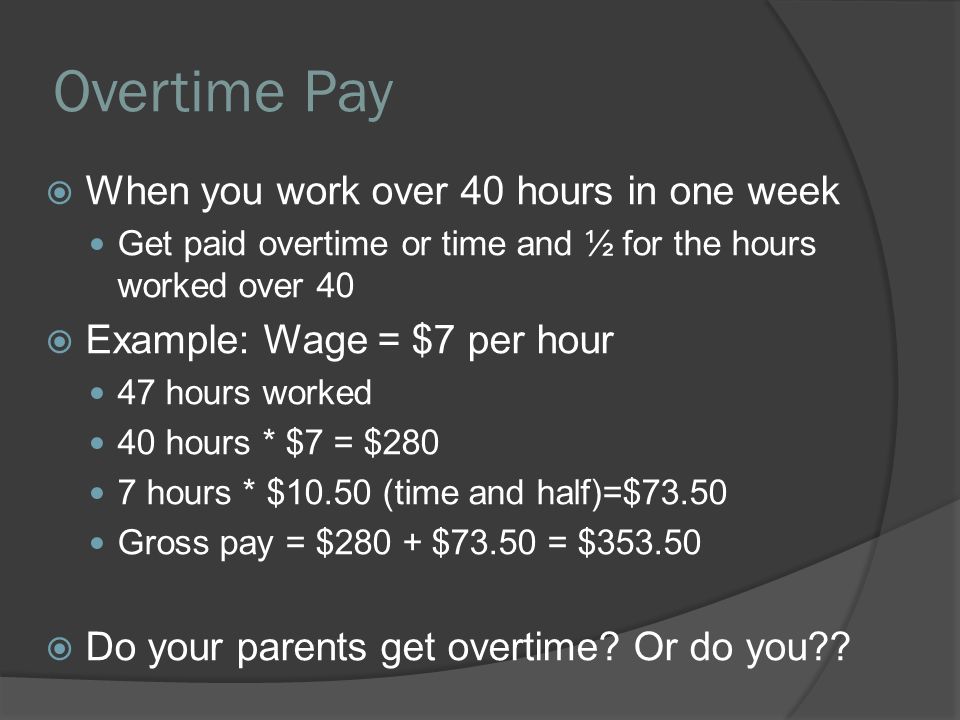 Overtime Pay  When you work over 40 hours in one week Get paid overtime or time and ½ for the hours worked over 40  Example: Wage = $7 per hour 47 hours worked 40 hours * $7 = $280 7 hours * $10.50 (time and half)=$73.50 Gross pay = $280 + $73.50 = $  Do your parents get overtime.