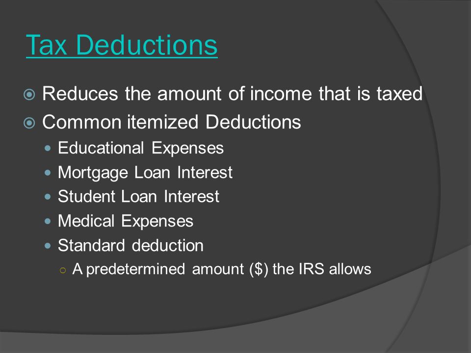 Tax Deductions  Reduces the amount of income that is taxed  Common itemized Deductions Educational Expenses Mortgage Loan Interest Student Loan Interest Medical Expenses Standard deduction ○ A predetermined amount ($) the IRS allows