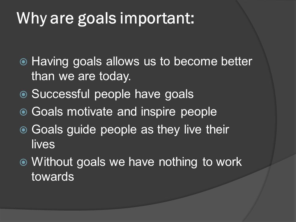 Why are goals important:  Having goals allows us to become better than we are today.