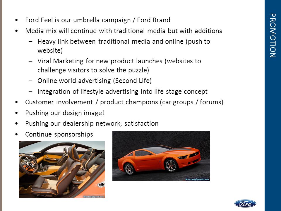 PROMOTION Ford Feel is our umbrella campaign / Ford Brand Media mix will continue with traditional media but with additions –Heavy link between traditional media and online (push to website) –Viral Marketing for new product launches (websites to challenge visitors to solve the puzzle) –Online world advertising (Second Life) –Integration of lifestyle advertising into life-stage concept Customer involvement / product champions (car groups / forums) Pushing our design image.