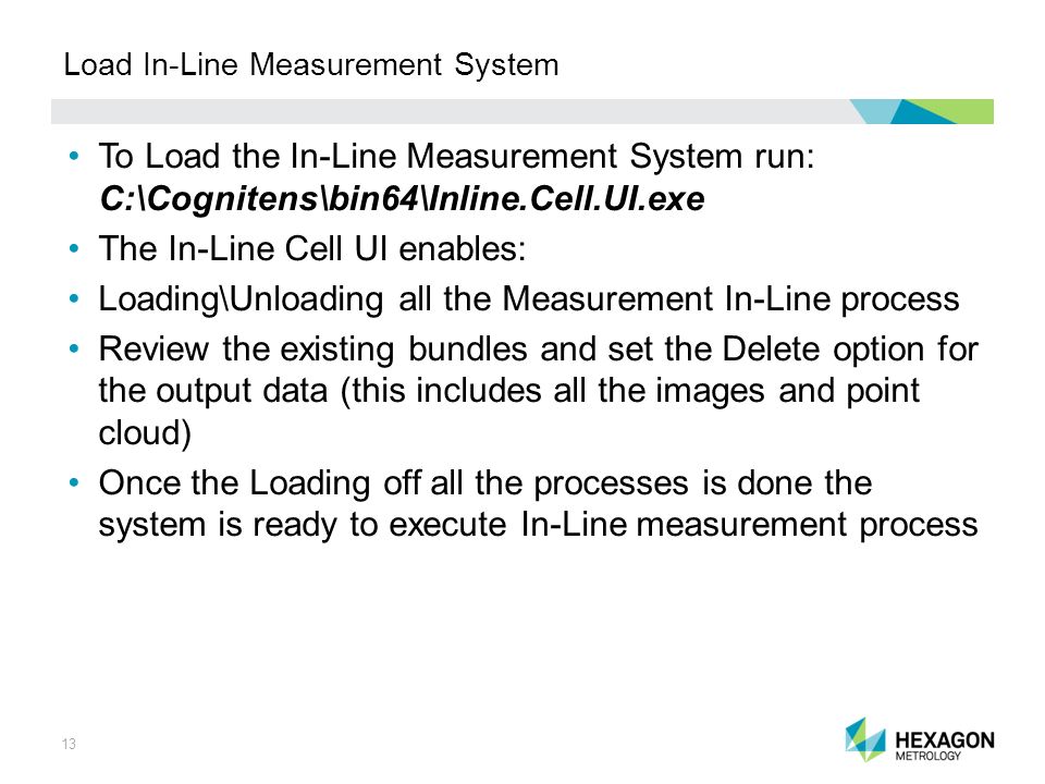 13 Load In-Line Measurement System To Load the In-Line Measurement System run: C:\Cognitens\bin64\Inline.Cell.UI.exe The In-Line Cell UI enables: Loading\Unloading all the Measurement In-Line process Review the existing bundles and set the Delete option for the output data (this includes all the images and point cloud) Once the Loading off all the processes is done the system is ready to execute In-Line measurement process