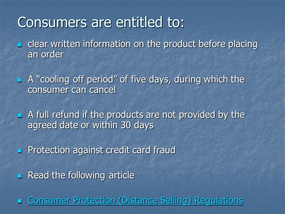 Consumers are entitled to: clear written information on the product before placing an order clear written information on the product before placing an order A cooling off period of five days, during which the consumer can cancel A cooling off period of five days, during which the consumer can cancel A full refund if the products are not provided by the agreed date or within 30 days A full refund if the products are not provided by the agreed date or within 30 days Protection against credit card fraud Protection against credit card fraud Read the following article Read the following article Consumer Protection (Distance Selling) Regulations Consumer Protection (Distance Selling) Regulations Consumer Protection (Distance Selling) Regulations Consumer Protection (Distance Selling) Regulations