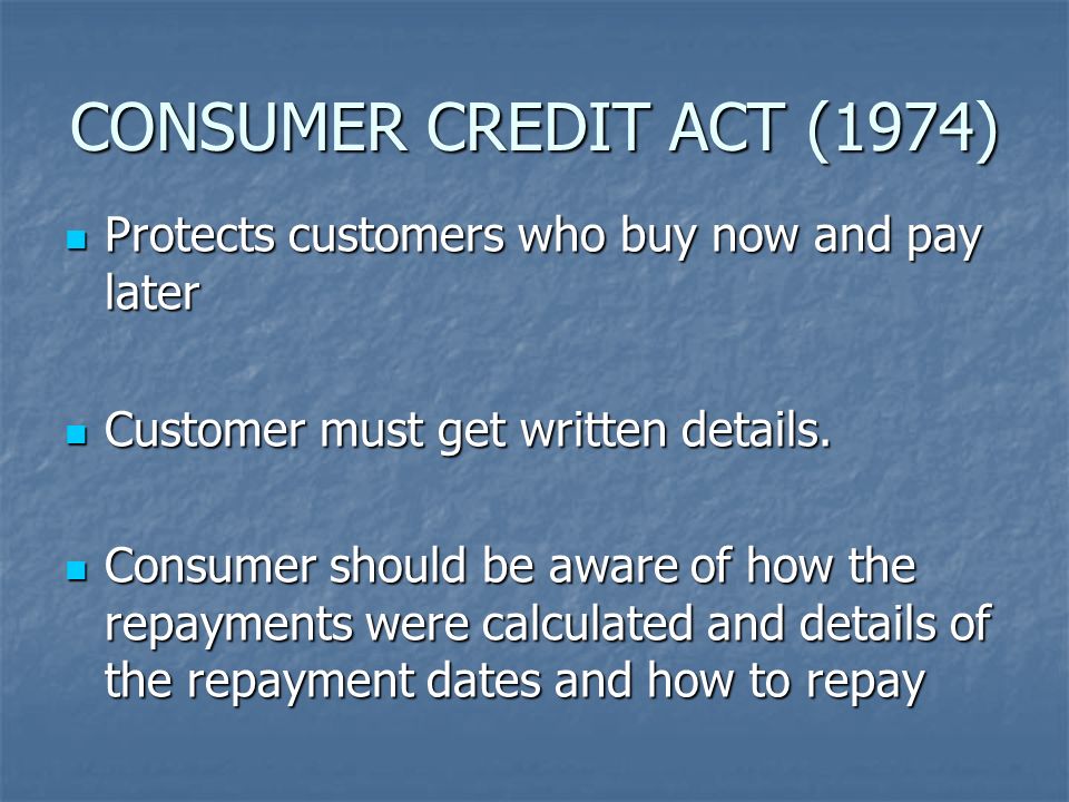 CONSUMER CREDIT ACT (1974) Protects customers who buy now and pay later Protects customers who buy now and pay later Customer must get written details.