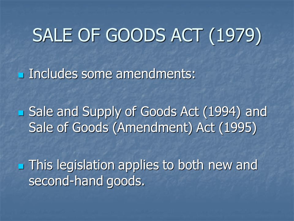SALE OF GOODS ACT (1979) Includes some amendments: Includes some amendments: Sale and Supply of Goods Act (1994) and Sale of Goods (Amendment) Act (1995) Sale and Supply of Goods Act (1994) and Sale of Goods (Amendment) Act (1995) This legislation applies to both new and second-hand goods.