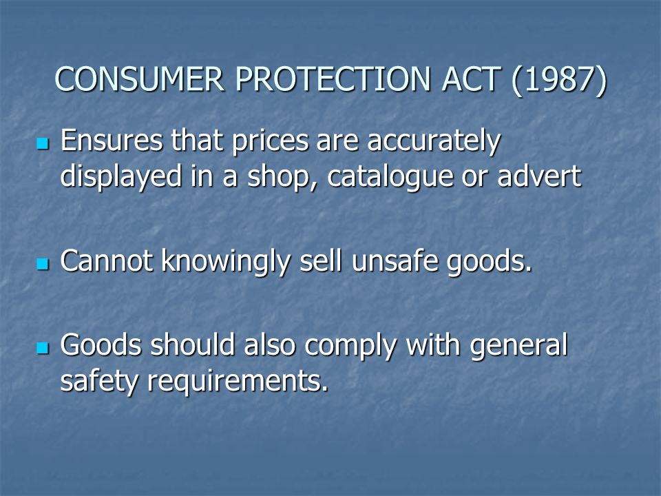 CONSUMER PROTECTION ACT (1987) Ensures that prices are accurately displayed in a shop, catalogue or advert Ensures that prices are accurately displayed in a shop, catalogue or advert Cannot knowingly sell unsafe goods.