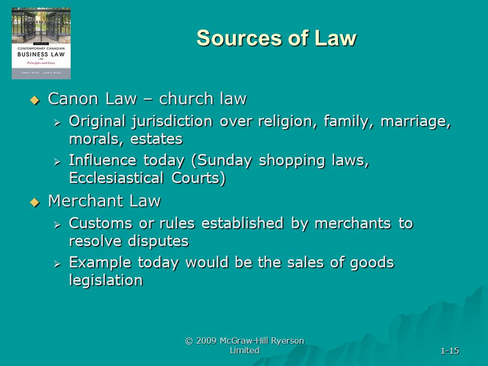 1-15 © 2009 McGraw-Hill Ryerson Limited 1-15 Sources of Law  Canon Law – church law  Original jurisdiction over religion, family, marriage, morals, estates  Influence today (Sunday shopping laws, Ecclesiastical Courts)  Merchant Law  Customs or rules established by merchants to resolve disputes  Example today would be the sales of goods legislation