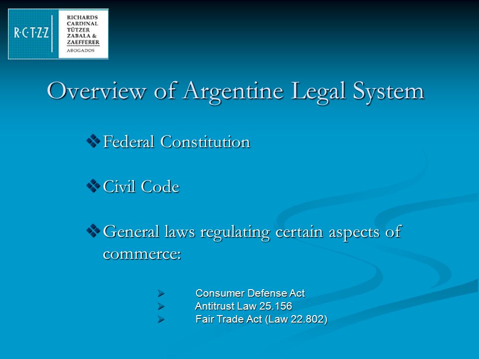 Overview of Argentine Legal System  Federal Constitution  Civil Code  General laws regulating certain aspects of commerce:  Consumer Defense Act  Antitrust Law  Fair Trade Act (Law )