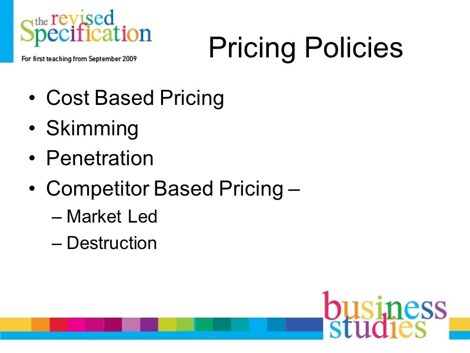 Pricing Policies Cost Based Pricing Skimming Penetration Competitor Based Pricing – –Market Led –Destruction