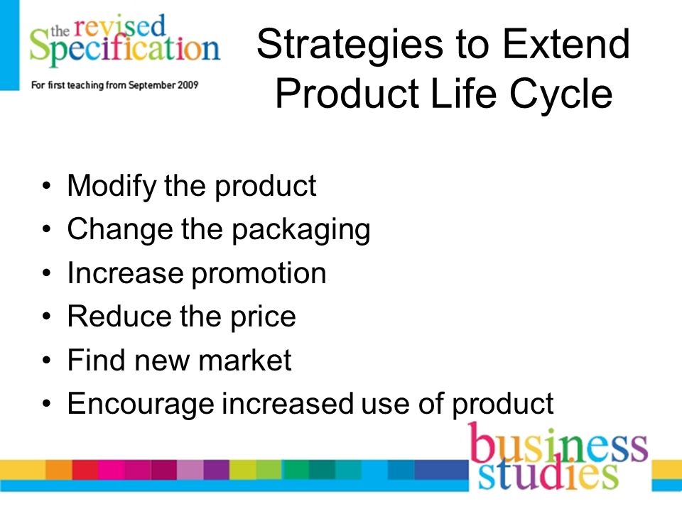Strategies to Extend Product Life Cycle Modify the product Change the packaging Increase promotion Reduce the price Find new market Encourage increased use of product