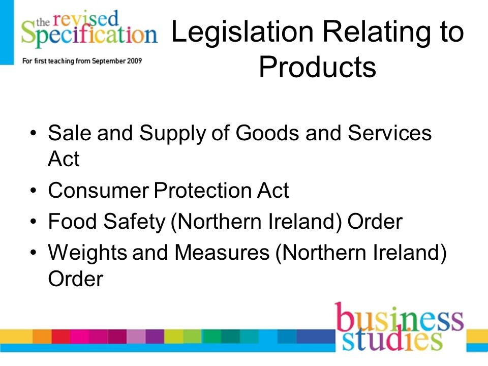 Legislation Relating to Products Sale and Supply of Goods and Services Act Consumer Protection Act Food Safety (Northern Ireland) Order Weights and Measures (Northern Ireland) Order